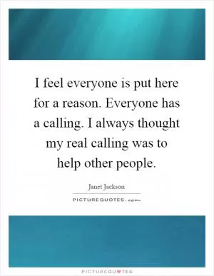 I feel everyone is put here for a reason. Everyone has a calling. I always thought my real calling was to help other people Picture Quote #1
