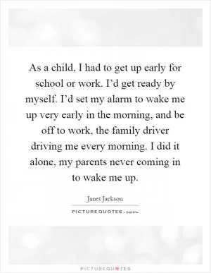 As a child, I had to get up early for school or work. I’d get ready by myself. I’d set my alarm to wake me up very early in the morning, and be off to work, the family driver driving me every morning. I did it alone, my parents never coming in to wake me up Picture Quote #1