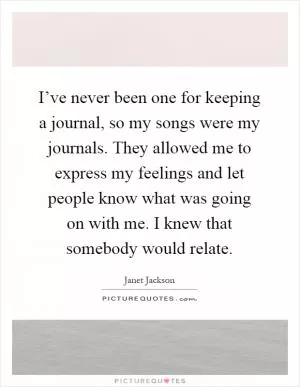 I’ve never been one for keeping a journal, so my songs were my journals. They allowed me to express my feelings and let people know what was going on with me. I knew that somebody would relate Picture Quote #1