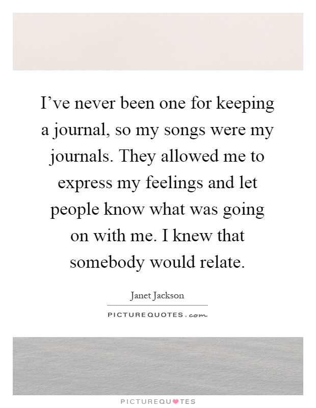 I've never been one for keeping a journal, so my songs were my journals. They allowed me to express my feelings and let people know what was going on with me. I knew that somebody would relate Picture Quote #1