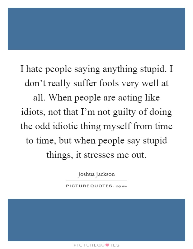 I hate people saying anything stupid. I don't really suffer fools very well at all. When people are acting like idiots, not that I'm not guilty of doing the odd idiotic thing myself from time to time, but when people say stupid things, it stresses me out Picture Quote #1