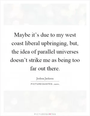 Maybe it’s due to my west coast liberal upbringing, but, the idea of parallel universes doesn’t strike me as being too far out there Picture Quote #1