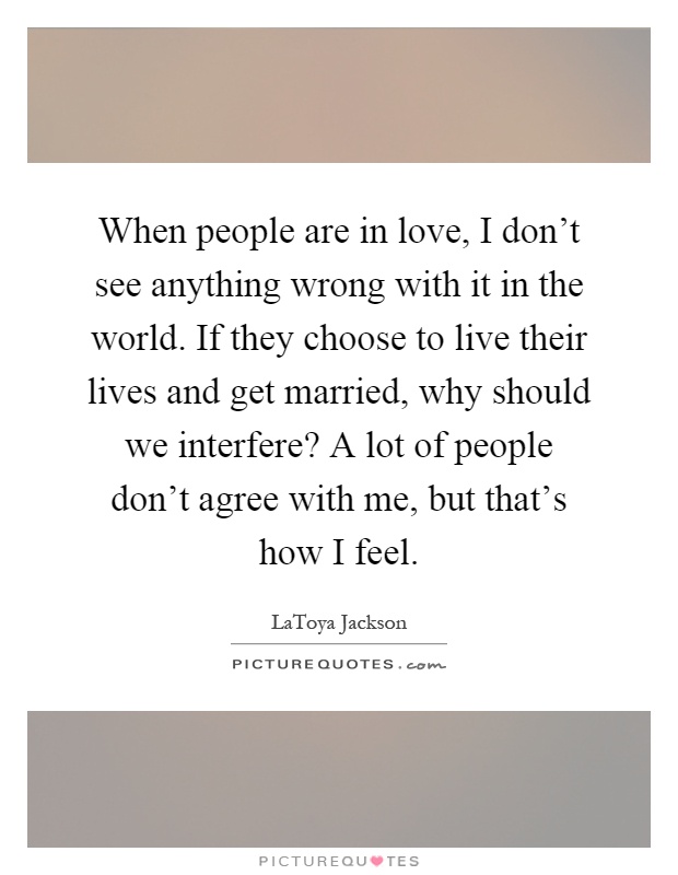 When people are in love, I don't see anything wrong with it in the world. If they choose to live their lives and get married, why should we interfere? A lot of people don't agree with me, but that's how I feel Picture Quote #1