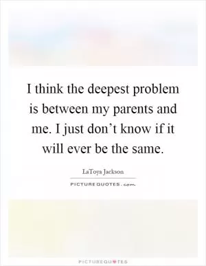 I think the deepest problem is between my parents and me. I just don’t know if it will ever be the same Picture Quote #1