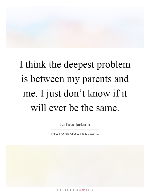 I think the deepest problem is between my parents and me. I just don't know if it will ever be the same Picture Quote #1