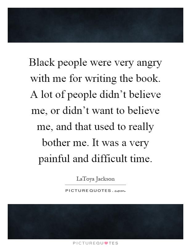 Black people were very angry with me for writing the book. A lot of people didn't believe me, or didn't want to believe me, and that used to really bother me. It was a very painful and difficult time Picture Quote #1