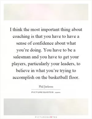 I think the most important thing about coaching is that you have to have a sense of confidence about what you’re doing. You have to be a salesman and you have to get your players, particularly your leaders, to believe in what you’re trying to accomplish on the basketball floor Picture Quote #1