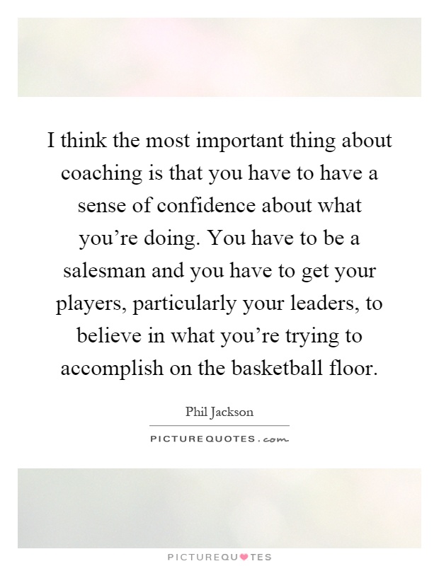 I think the most important thing about coaching is that you have to have a sense of confidence about what you're doing. You have to be a salesman and you have to get your players, particularly your leaders, to believe in what you're trying to accomplish on the basketball floor Picture Quote #1