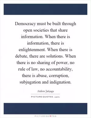 Democracy must be built through open societies that share information. When there is information, there is enlightenment. When there is debate, there are solutions. When there is no sharing of power, no rule of law, no accountability, there is abuse, corruption, subjugation and indignation Picture Quote #1