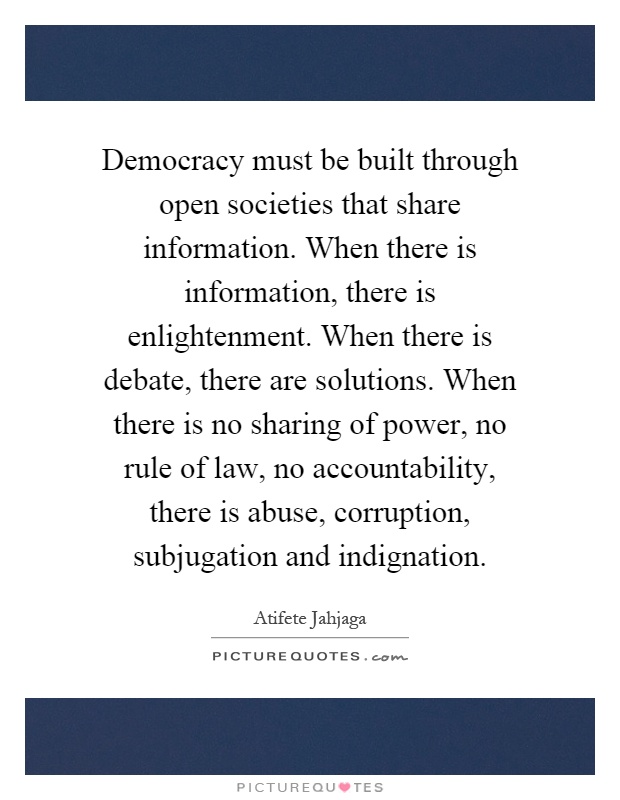 Democracy must be built through open societies that share information. When there is information, there is enlightenment. When there is debate, there are solutions. When there is no sharing of power, no rule of law, no accountability, there is abuse, corruption, subjugation and indignation Picture Quote #1