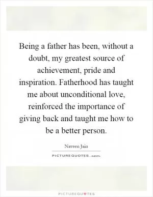 Being a father has been, without a doubt, my greatest source of achievement, pride and inspiration. Fatherhood has taught me about unconditional love, reinforced the importance of giving back and taught me how to be a better person Picture Quote #1