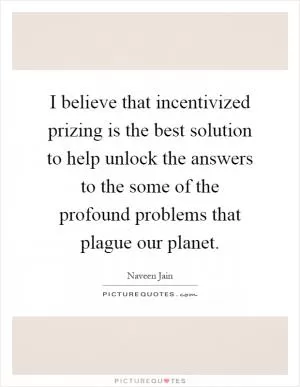 I believe that incentivized prizing is the best solution to help unlock the answers to the some of the profound problems that plague our planet Picture Quote #1