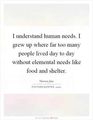 I understand human needs. I grew up where far too many people lived day to day without elemental needs like food and shelter Picture Quote #1
