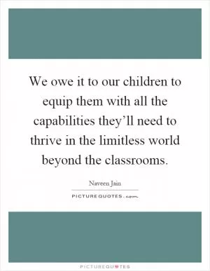 We owe it to our children to equip them with all the capabilities they’ll need to thrive in the limitless world beyond the classrooms Picture Quote #1