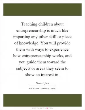 Teaching children about entrepreneurship is much like imparting any other skill or piece of knowledge. You will provide them with ways to experience how entrepreneurship works, and you guide them toward the subjects or areas they seem to show an interest in Picture Quote #1