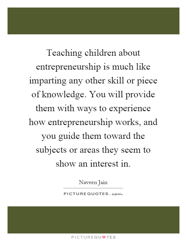 Teaching children about entrepreneurship is much like imparting any other skill or piece of knowledge. You will provide them with ways to experience how entrepreneurship works, and you guide them toward the subjects or areas they seem to show an interest in Picture Quote #1