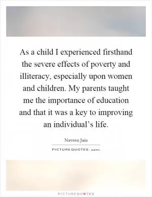 As a child I experienced firsthand the severe effects of poverty and illiteracy, especially upon women and children. My parents taught me the importance of education and that it was a key to improving an individual’s life Picture Quote #1