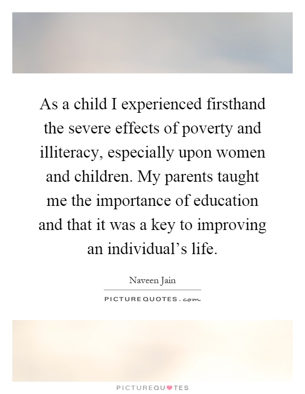 As a child I experienced firsthand the severe effects of poverty and illiteracy, especially upon women and children. My parents taught me the importance of education and that it was a key to improving an individual's life Picture Quote #1