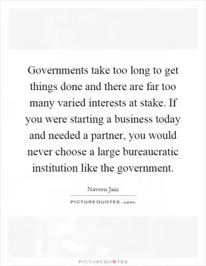 Governments take too long to get things done and there are far too many varied interests at stake. If you were starting a business today and needed a partner, you would never choose a large bureaucratic institution like the government Picture Quote #1