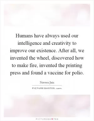 Humans have always used our intelligence and creativity to improve our existence. After all, we invented the wheel, discovered how to make fire, invented the printing press and found a vaccine for polio Picture Quote #1