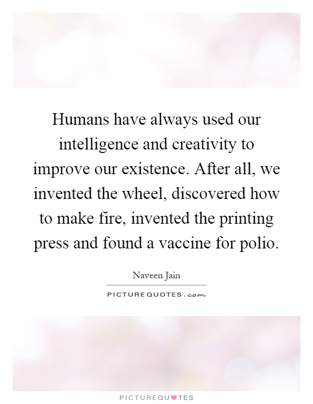 Humans have always used our intelligence and creativity to improve our existence. After all, we invented the wheel, discovered how to make fire, invented the printing press and found a vaccine for polio Picture Quote #1