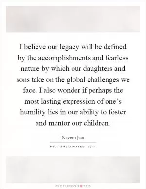 I believe our legacy will be defined by the accomplishments and fearless nature by which our daughters and sons take on the global challenges we face. I also wonder if perhaps the most lasting expression of one’s humility lies in our ability to foster and mentor our children Picture Quote #1