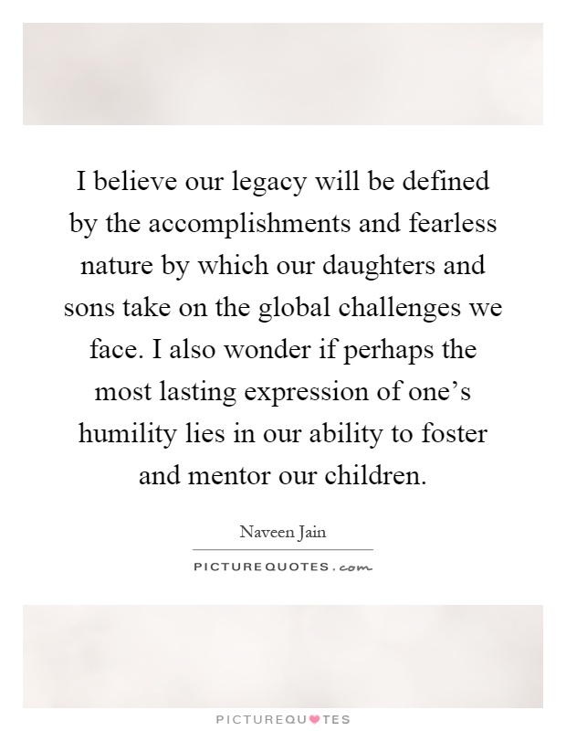 I believe our legacy will be defined by the accomplishments and fearless nature by which our daughters and sons take on the global challenges we face. I also wonder if perhaps the most lasting expression of one's humility lies in our ability to foster and mentor our children Picture Quote #1