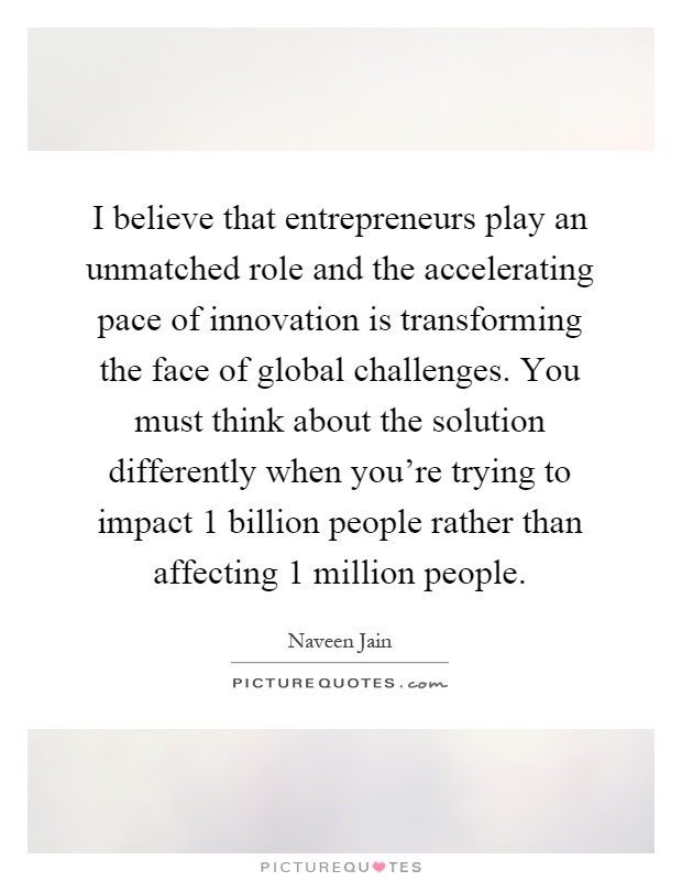 I believe that entrepreneurs play an unmatched role and the accelerating pace of innovation is transforming the face of global challenges. You must think about the solution differently when you're trying to impact 1 billion people rather than affecting 1 million people Picture Quote #1