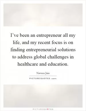 I’ve been an entrepreneur all my life, and my recent focus is on finding entrepreneurial solutions to address global challenges in healthcare and education Picture Quote #1