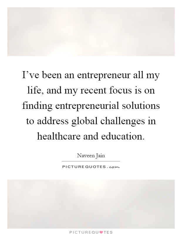 I've been an entrepreneur all my life, and my recent focus is on finding entrepreneurial solutions to address global challenges in healthcare and education Picture Quote #1