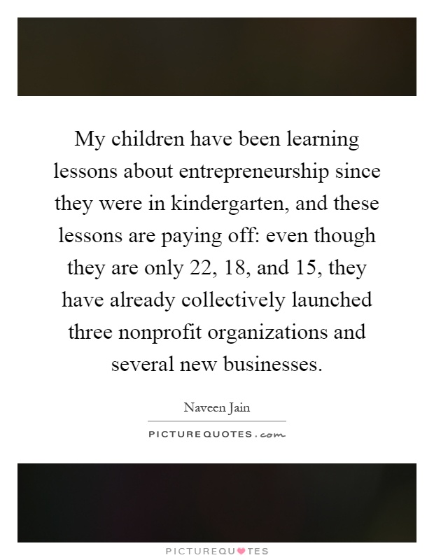 My children have been learning lessons about entrepreneurship since they were in kindergarten, and these lessons are paying off: even though they are only 22, 18, and 15, they have already collectively launched three nonprofit organizations and several new businesses Picture Quote #1