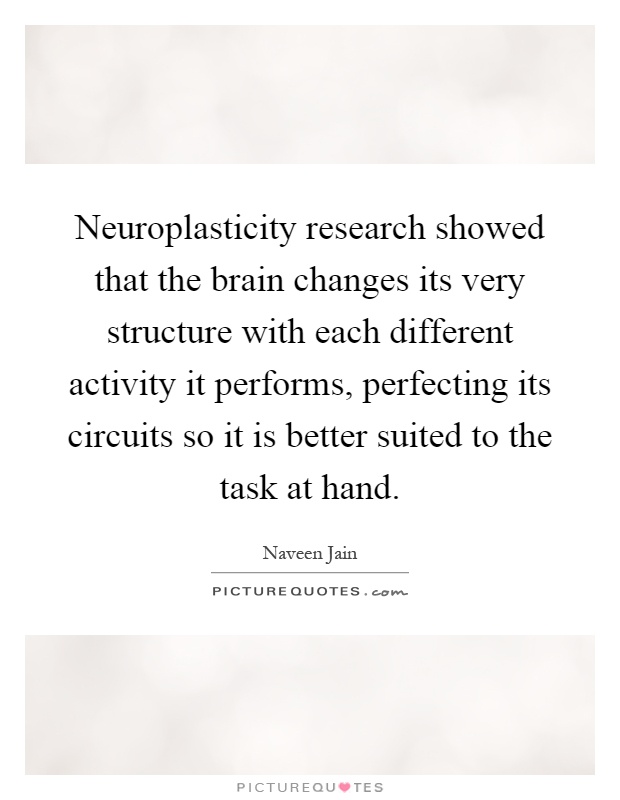 Neuroplasticity research showed that the brain changes its very structure with each different activity it performs, perfecting its circuits so it is better suited to the task at hand Picture Quote #1