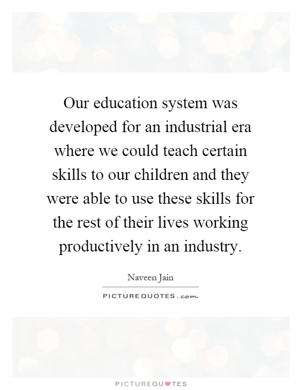 Our education system was developed for an industrial era where we could teach certain skills to our children and they were able to use these skills for the rest of their lives working productively in an industry Picture Quote #1