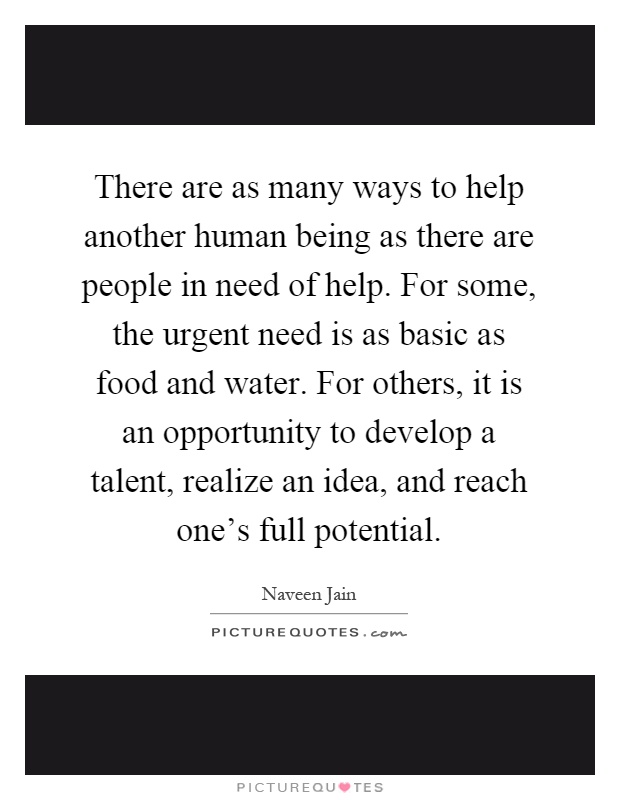 There are as many ways to help another human being as there are people in need of help. For some, the urgent need is as basic as food and water. For others, it is an opportunity to develop a talent, realize an idea, and reach one's full potential Picture Quote #1