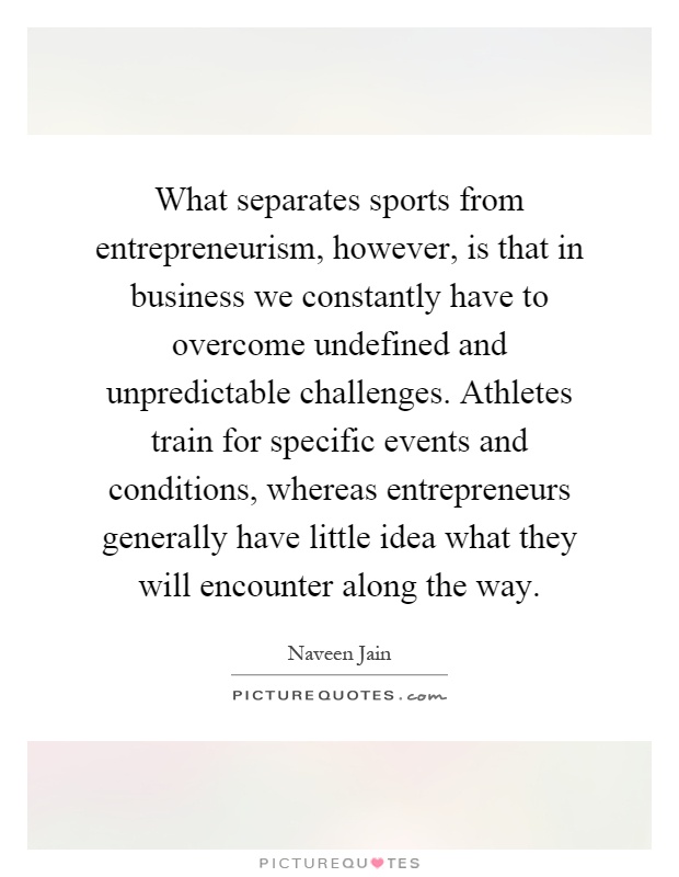What separates sports from entrepreneurism, however, is that in business we constantly have to overcome undefined and unpredictable challenges. Athletes train for specific events and conditions, whereas entrepreneurs generally have little idea what they will encounter along the way Picture Quote #1