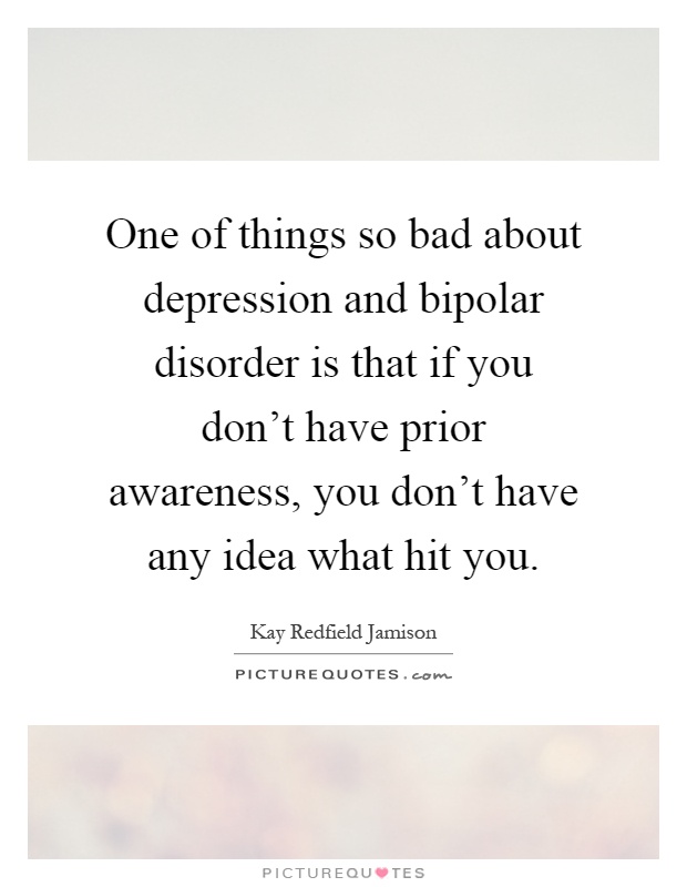 One of things so bad about depression and bipolar disorder is that if you don't have prior awareness, you don't have any idea what hit you Picture Quote #1