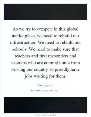 As we try to compete in this global marketplace, we need to rebuild our infrastructure. We need to rebuild our schools. We need to make sure that teachers and first responders and veterans who are coming home from serving our country so proudly have jobs waiting for them Picture Quote #1