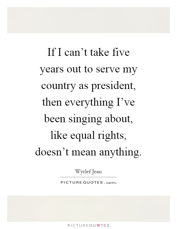 If I can't take five years out to serve my country as president, then everything I've been singing about, like equal rights, doesn't mean anything Picture Quote #1