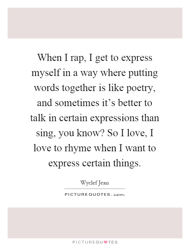 When I rap, I get to express myself in a way where putting words together is like poetry, and sometimes it's better to talk in certain expressions than sing, you know? So I love, I love to rhyme when I want to express certain things Picture Quote #1