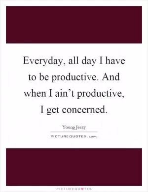 Everyday, all day I have to be productive. And when I ain’t productive, I get concerned Picture Quote #1