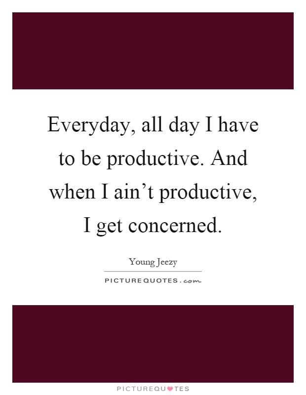 Everyday, all day I have to be productive. And when I ain't productive, I get concerned Picture Quote #1