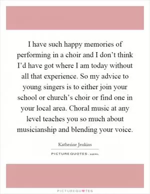 I have such happy memories of performing in a choir and I don’t think I’d have got where I am today without all that experience. So my advice to young singers is to either join your school or church’s choir or find one in your local area. Choral music at any level teaches you so much about musicianship and blending your voice Picture Quote #1