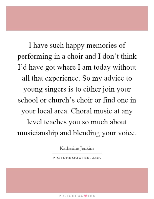 I have such happy memories of performing in a choir and I don't think I'd have got where I am today without all that experience. So my advice to young singers is to either join your school or church's choir or find one in your local area. Choral music at any level teaches you so much about musicianship and blending your voice Picture Quote #1