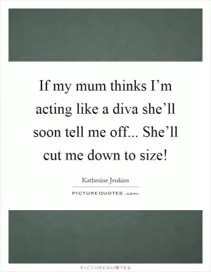 If my mum thinks I’m acting like a diva she’ll soon tell me off... She’ll cut me down to size! Picture Quote #1