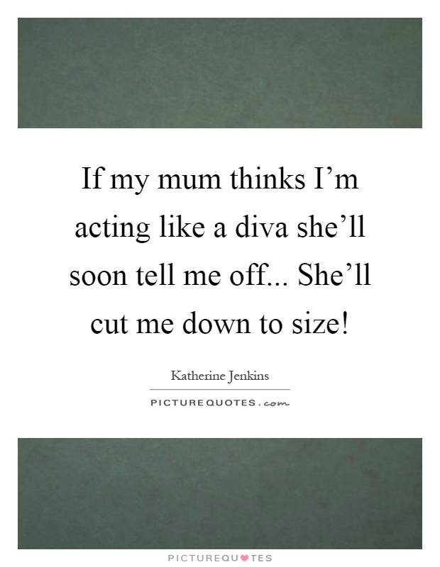 If my mum thinks I'm acting like a diva she'll soon tell me off... She'll cut me down to size! Picture Quote #1