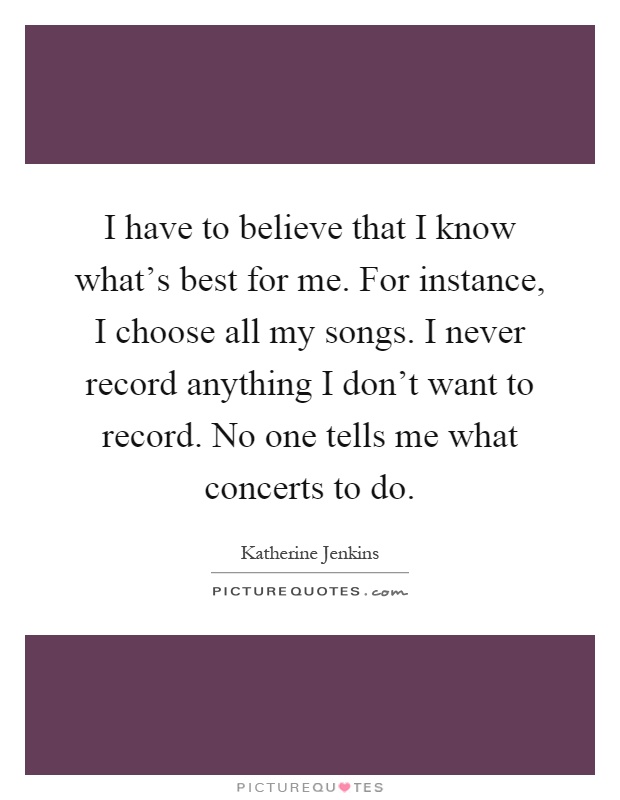 I have to believe that I know what's best for me. For instance, I choose all my songs. I never record anything I don't want to record. No one tells me what concerts to do Picture Quote #1
