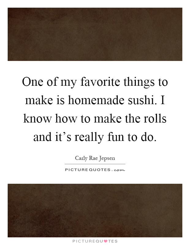 One of my favorite things to make is homemade sushi. I know how to make the rolls and it's really fun to do Picture Quote #1