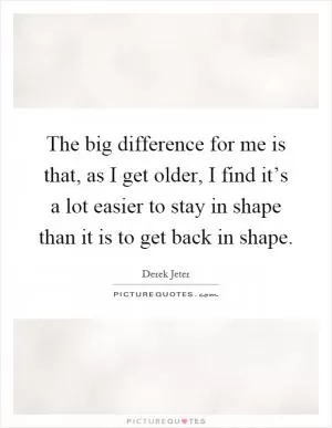 The big difference for me is that, as I get older, I find it’s a lot easier to stay in shape than it is to get back in shape Picture Quote #1