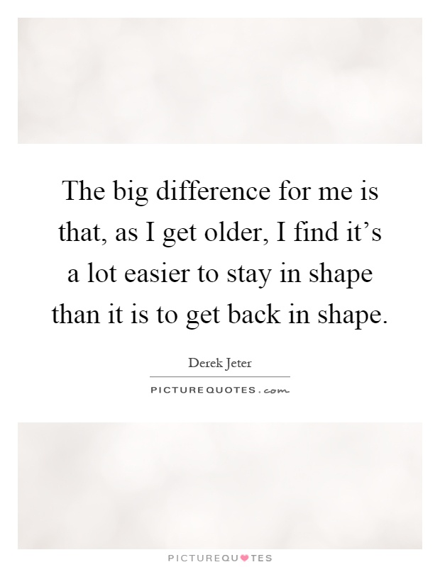 The big difference for me is that, as I get older, I find it's a lot easier to stay in shape than it is to get back in shape Picture Quote #1