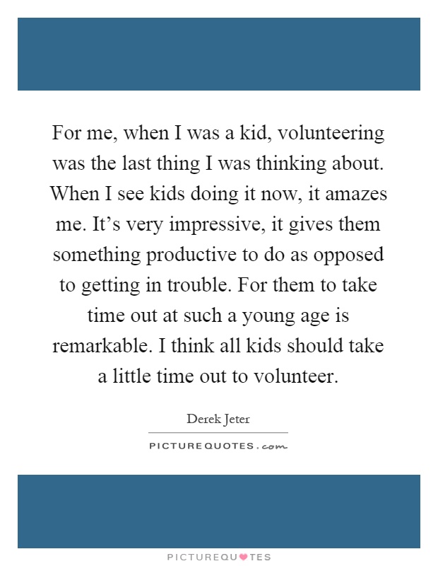 For me, when I was a kid, volunteering was the last thing I was thinking about. When I see kids doing it now, it amazes me. It's very impressive, it gives them something productive to do as opposed to getting in trouble. For them to take time out at such a young age is remarkable. I think all kids should take a little time out to volunteer Picture Quote #1